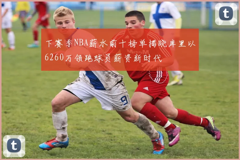 下赛季NBA薪水前十榜单揭晓库里以6260万领跑球员薪资新时代